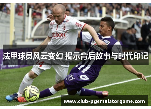 法甲球员风云变幻 揭示背后故事与时代印记
