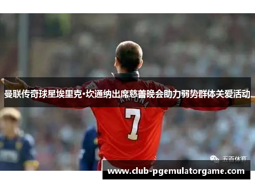 曼联传奇球星埃里克·坎通纳出席慈善晚会助力弱势群体关爱活动