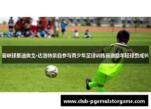 曼联球星迪奥戈·达洛特亲自参与青少年足球训练营激励年轻球员成长