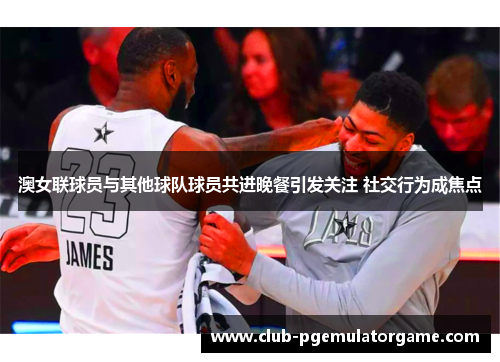 澳女联球员与其他球队球员共进晚餐引发关注 社交行为成焦点