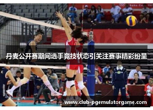 丹麦公开赛期间选手竞技状态引关注赛事精彩纷呈