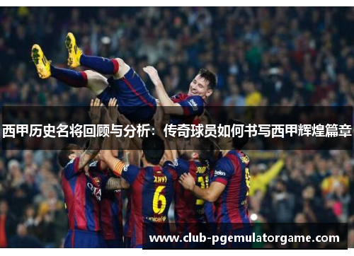 西甲历史名将回顾与分析：传奇球员如何书写西甲辉煌篇章