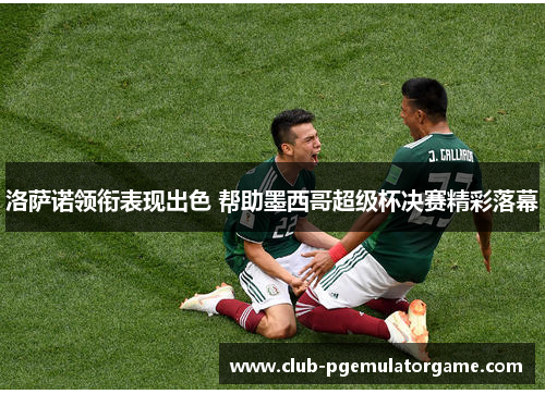 洛萨诺领衔表现出色 帮助墨西哥超级杯决赛精彩落幕