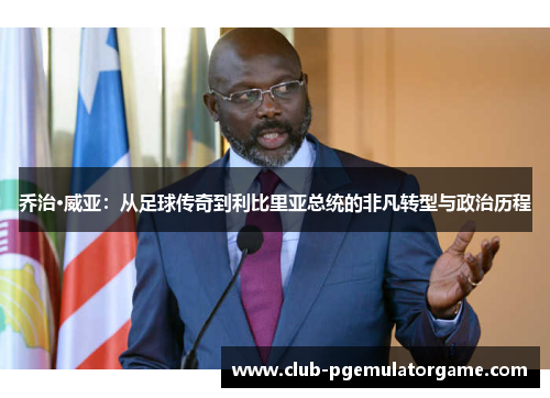 乔治·威亚：从足球传奇到利比里亚总统的非凡转型与政治历程