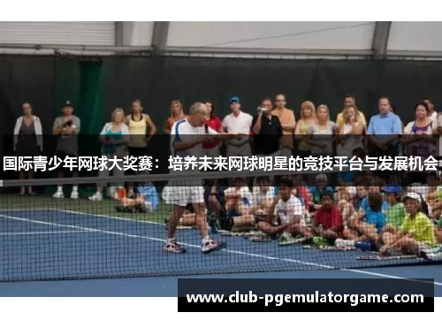 国际青少年网球大奖赛：培养未来网球明星的竞技平台与发展机会