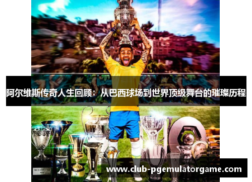 阿尔维斯传奇人生回顾：从巴西球场到世界顶级舞台的璀璨历程