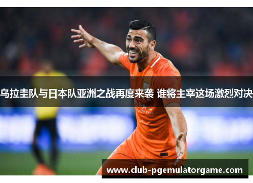 乌拉圭队与日本队亚洲之战再度来袭 谁将主宰这场激烈对决