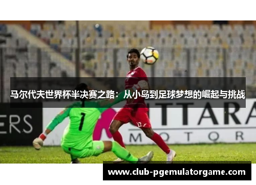 马尔代夫世界杯半决赛之路：从小岛到足球梦想的崛起与挑战