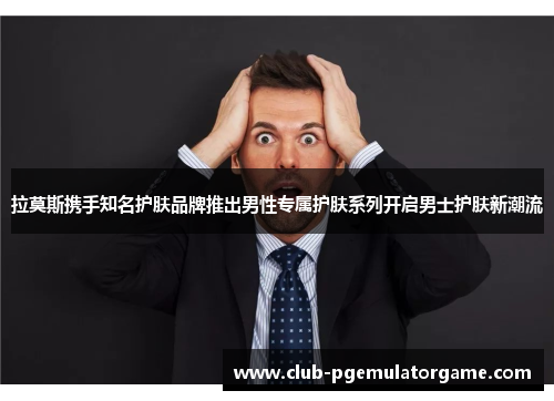 拉莫斯携手知名护肤品牌推出男性专属护肤系列开启男士护肤新潮流