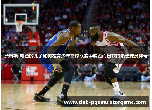 詹姆斯·哈登的儿子如何在青少年篮球联赛中脱颖而出获得最佳球员称号