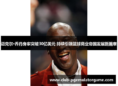 迈克尔·乔丹身家突破30亿美元 持续引领篮球商业帝国发展新篇章