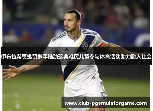 伊布拉希莫维奇携手推动瑞典难民儿童参与体育活动助力融入社会