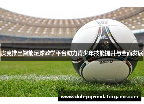 皮克推出智能足球教学平台助力青少年技能提升与全面发展