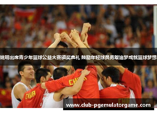 姚明出席青少年篮球公益大赛颁奖典礼 鼓励年轻球员勇敢追梦成就篮球梦想