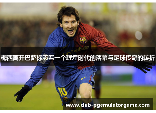 梅西离开巴萨标志着一个辉煌时代的落幕与足球传奇的转折