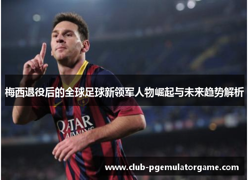 梅西退役后的全球足球新领军人物崛起与未来趋势解析