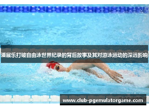 潘展乐打破自由泳世界纪录的背后故事及其对游泳运动的深远影响