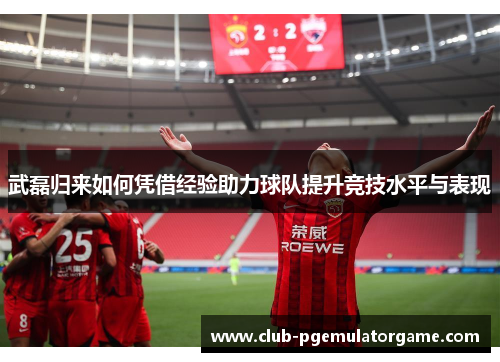 武磊归来如何凭借经验助力球队提升竞技水平与表现