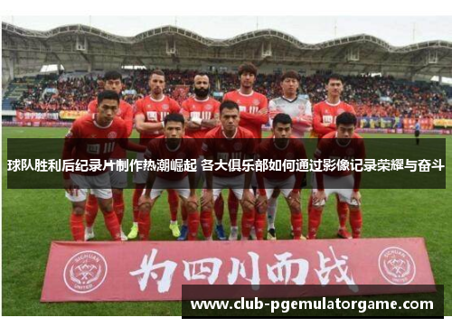 球队胜利后纪录片制作热潮崛起 各大俱乐部如何通过影像记录荣耀与奋斗