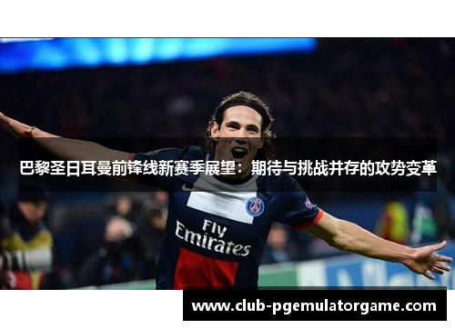 巴黎圣日耳曼前锋线新赛季展望：期待与挑战并存的攻势变革