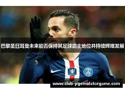 巴黎圣日耳曼未来能否保持其足球霸主地位并持续辉煌发展