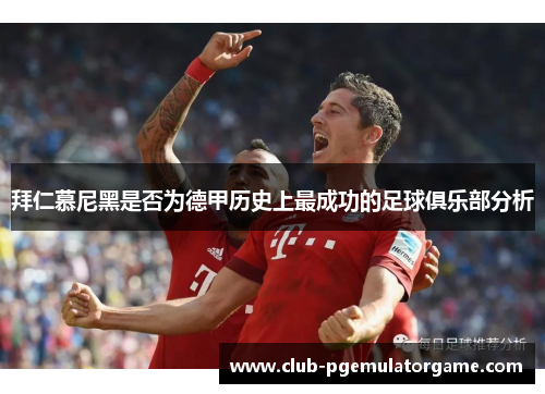 拜仁慕尼黑是否为德甲历史上最成功的足球俱乐部分析