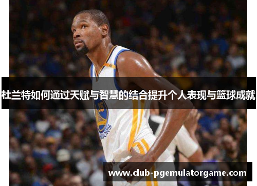 杜兰特如何通过天赋与智慧的结合提升个人表现与篮球成就