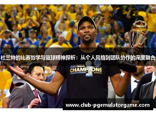 杜兰特的比赛哲学与篮球精神探析：从个人风格到团队协作的深度融合