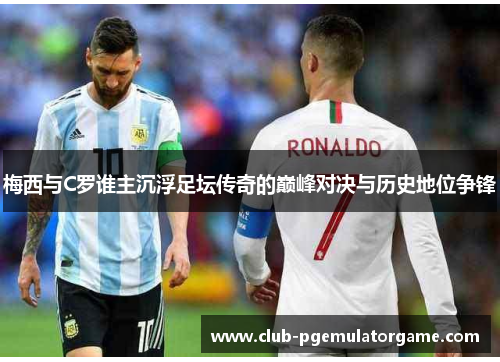 梅西与C罗谁主沉浮足坛传奇的巅峰对决与历史地位争锋