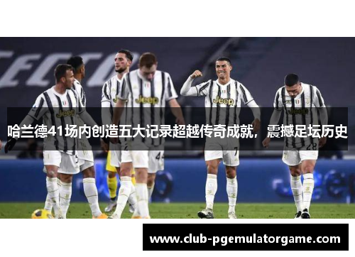 哈兰德41场内创造五大记录超越传奇成就，震撼足坛历史