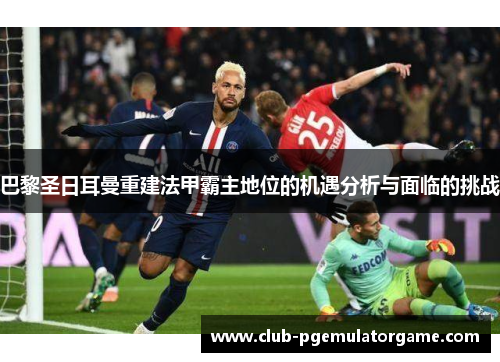 巴黎圣日耳曼重建法甲霸主地位的机遇分析与面临的挑战