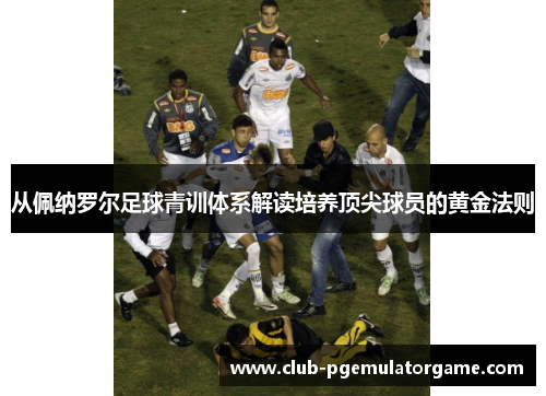 从佩纳罗尔足球青训体系解读培养顶尖球员的黄金法则