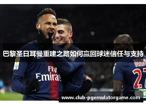 巴黎圣日耳曼重建之路如何赢回球迷信任与支持
