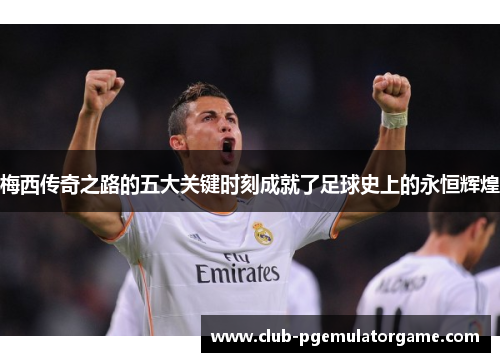 梅西传奇之路的五大关键时刻成就了足球史上的永恒辉煌