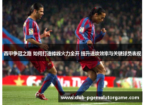 西甲争冠之路 如何打造锋线火力全开 提升进攻效率与关键球员表现