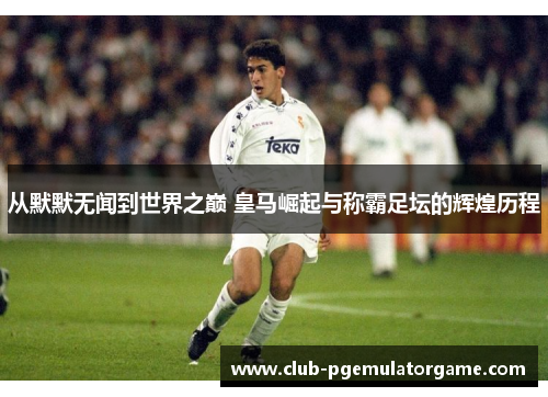 从默默无闻到世界之巅 皇马崛起与称霸足坛的辉煌历程
