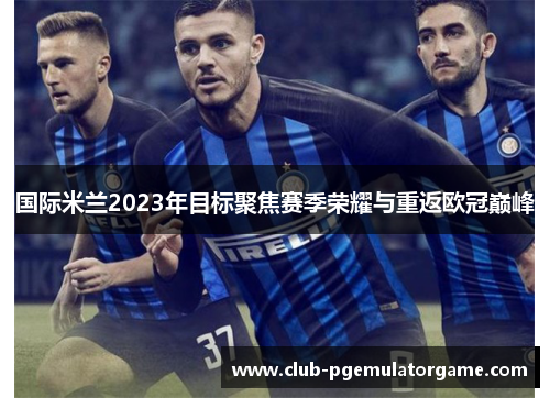 国际米兰2023年目标聚焦赛季荣耀与重返欧冠巅峰
