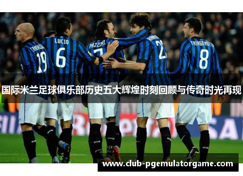 国际米兰足球俱乐部历史五大辉煌时刻回顾与传奇时光再现