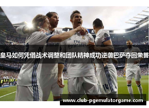 皇马如何凭借战术调整和团队精神成功逆袭巴萨夺回荣誉