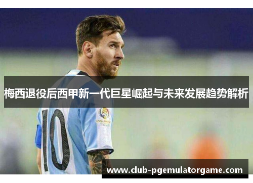 梅西退役后西甲新一代巨星崛起与未来发展趋势解析