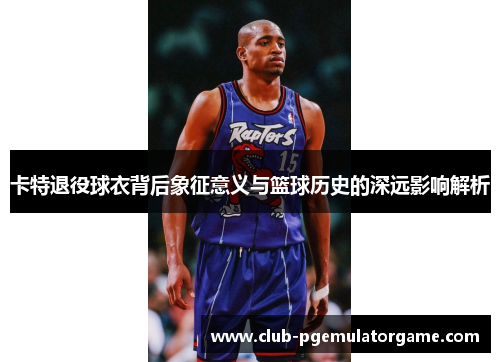 卡特退役球衣背后象征意义与篮球历史的深远影响解析