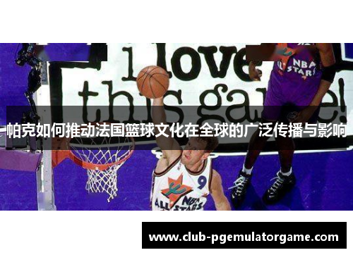 帕克如何推动法国篮球文化在全球的广泛传播与影响