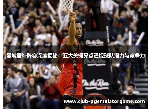 曼城替补阵容深度揭秘：五大关键亮点透视球队潜力与竞争力