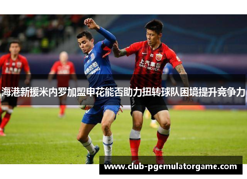 海港新援米内罗加盟申花能否助力扭转球队困境提升竞争力
