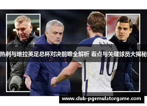 热刺与维拉英足总杯对决前瞻全解析 看点与关键球员大揭秘