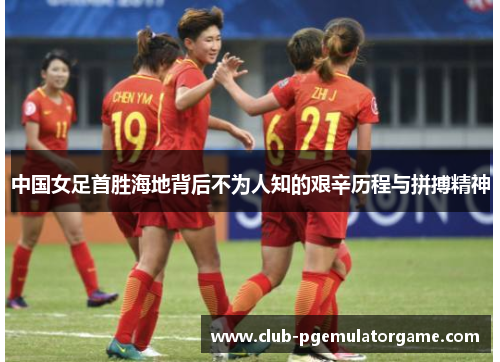 中国女足首胜海地背后不为人知的艰辛历程与拼搏精神