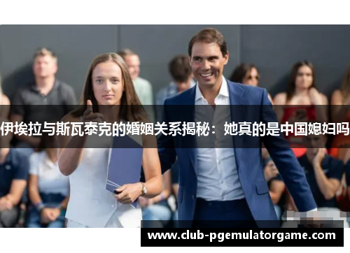 伊埃拉与斯瓦泰克的婚姻关系揭秘：她真的是中国媳妇吗