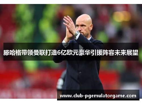 滕哈格带领曼联打造6亿欧元豪华引援阵容未来展望