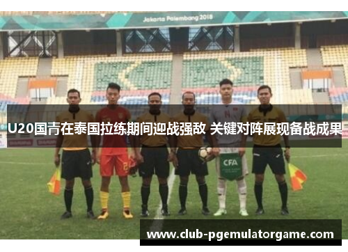 U20国青在泰国拉练期间迎战强敌 关键对阵展现备战成果