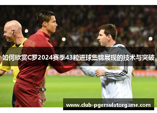 如何欣赏C罗2024赛季43粒进球集锦展现的技术与突破